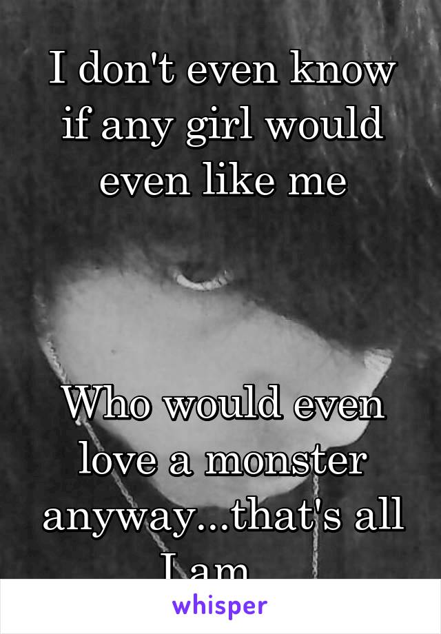 I don't even know if any girl would even like me



Who would even love a monster anyway...that's all I am...