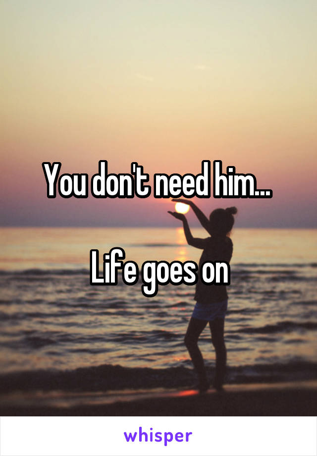 You don't need him... 

Life goes on