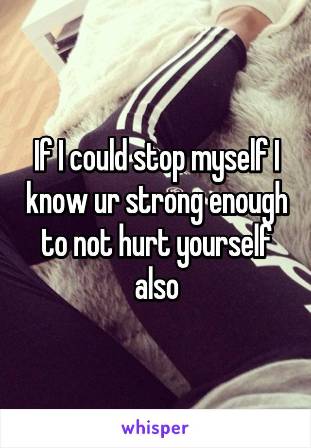 If I could stop myself I know ur strong enough to not hurt yourself also