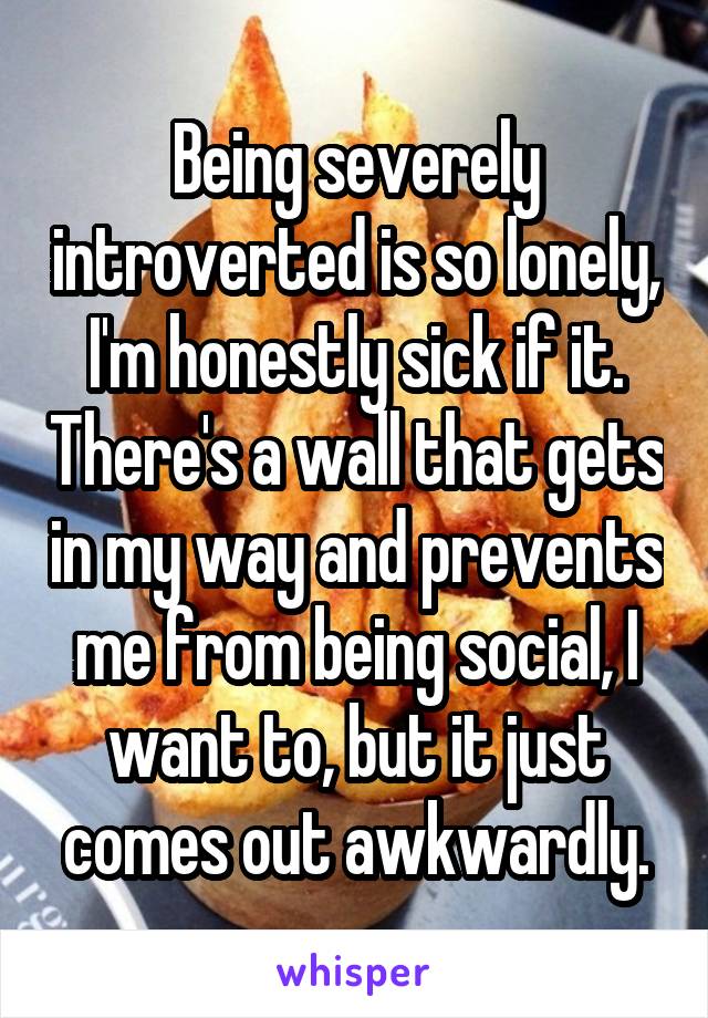 Being severely introverted is so lonely, I'm honestly sick if it. There's a wall that gets in my way and prevents me from being social, I want to, but it just comes out awkwardly.