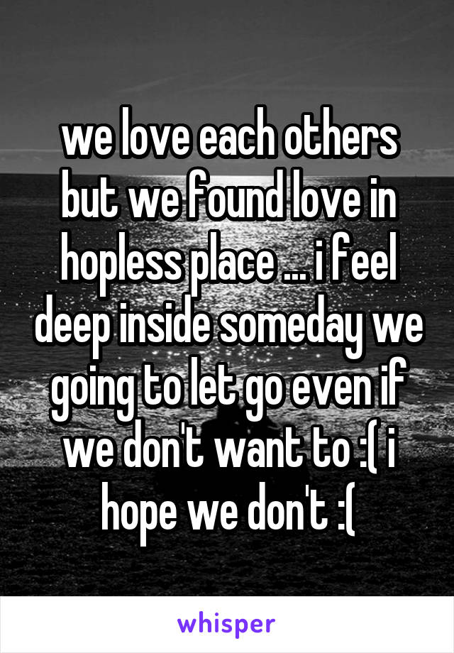 we love each others but we found love in hopless place ... i feel deep inside someday we going to let go even if we don't want to :( i hope we don't :(