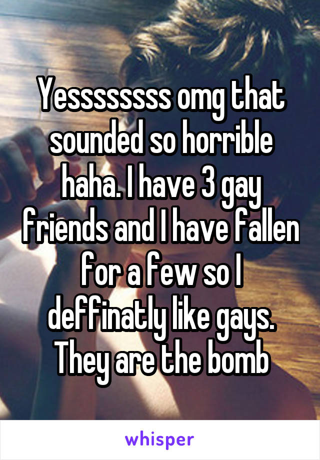 Yessssssss omg that sounded so horrible haha. I have 3 gay friends and I have fallen for a few so I deffinatly like gays. They are the bomb