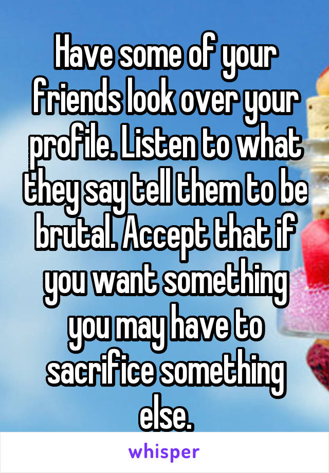 Have some of your friends look over your profile. Listen to what they say tell them to be brutal. Accept that if you want something you may have to sacrifice something else.