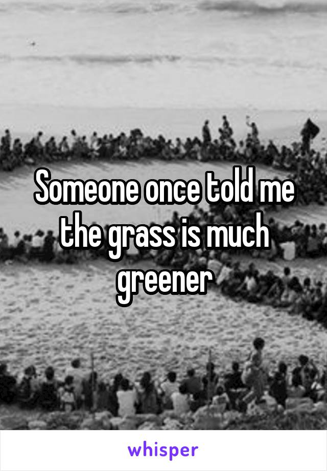 Someone once told me the grass is much greener