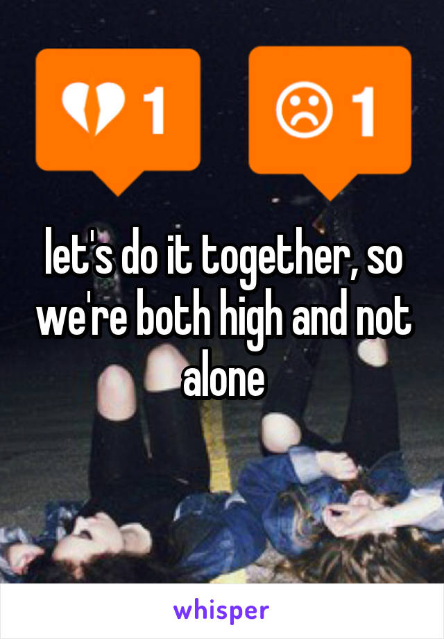 let's do it together, so we're both high and not alone