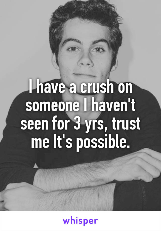 I have a crush on someone I haven't seen for 3 yrs, trust me It's possible.