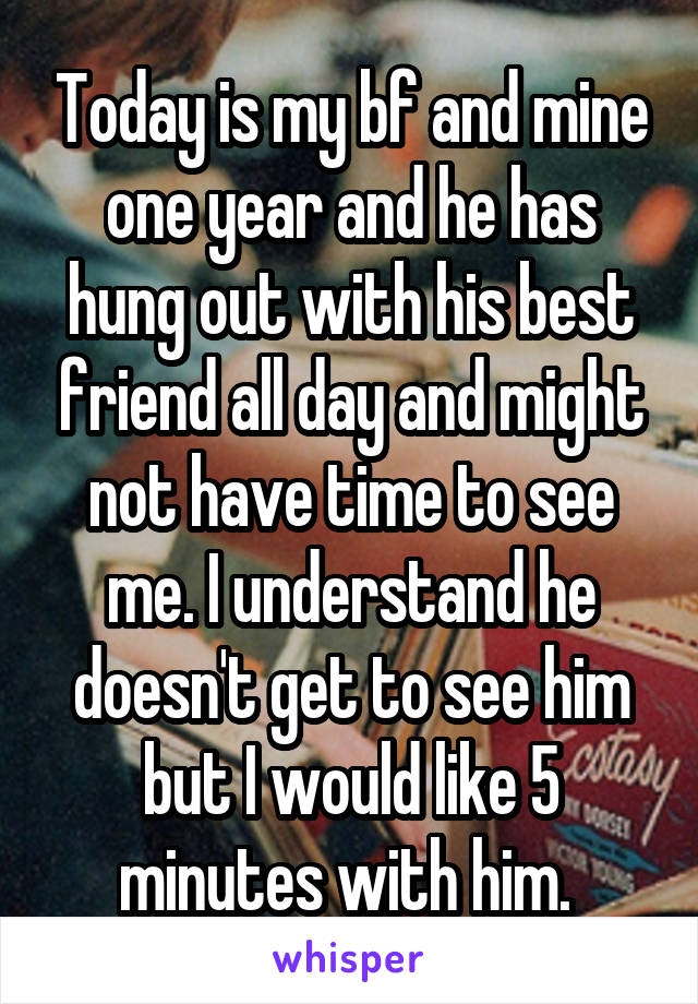 Today is my bf and mine one year and he has hung out with his best friend all day and might not have time to see me. I understand he doesn't get to see him but I would like 5 minutes with him. 