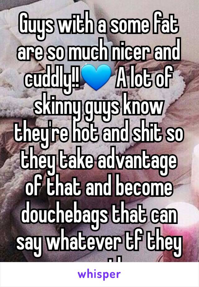 Guys with a some fat are so much nicer and cuddly!!💙 A lot of skinny guys know they're hot and shit so they take advantage of that and become douchebags that can say whatever tf they want!