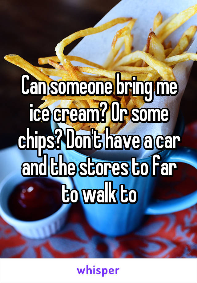 Can someone bring me ice cream? Or some chips? Don't have a car and the stores to far to walk to