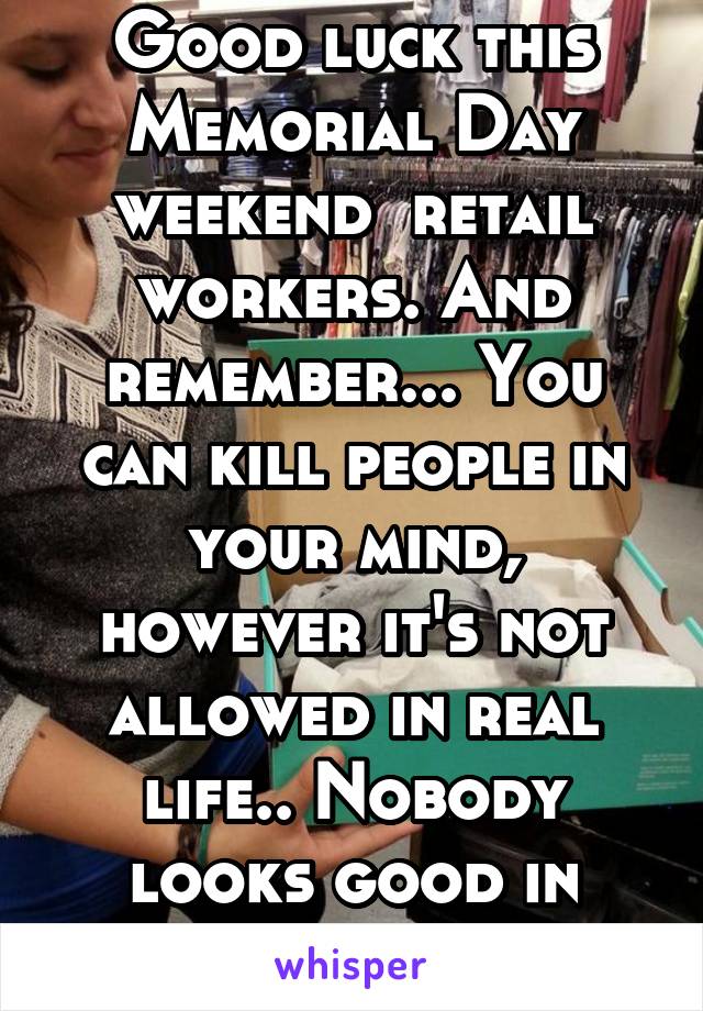 Good luck this Memorial Day weekend  retail workers. And remember... You can kill people in your mind, however it's not allowed in real life.. Nobody looks good in orange. 