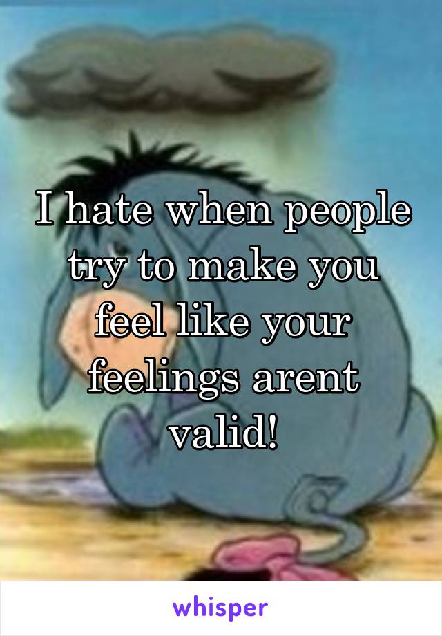 I hate when people try to make you feel like your feelings arent valid!