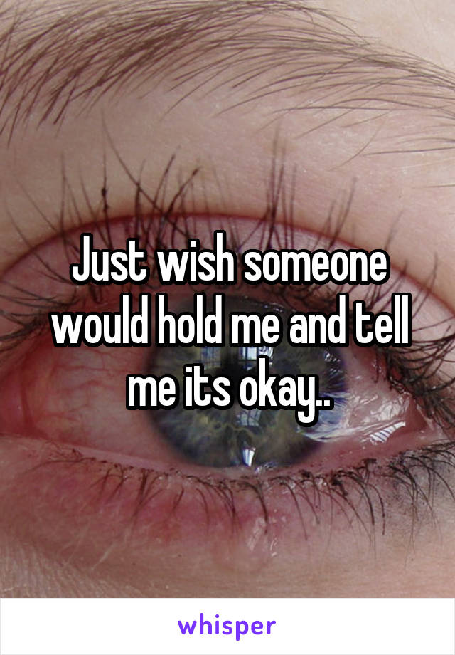 Just wish someone would hold me and tell me its okay..