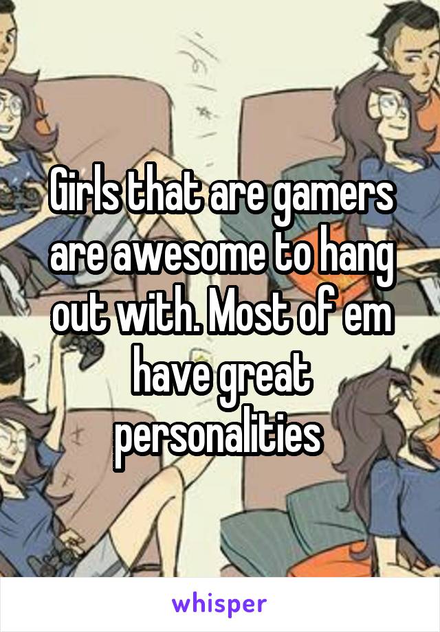 Girls that are gamers are awesome to hang out with. Most of em have great personalities 