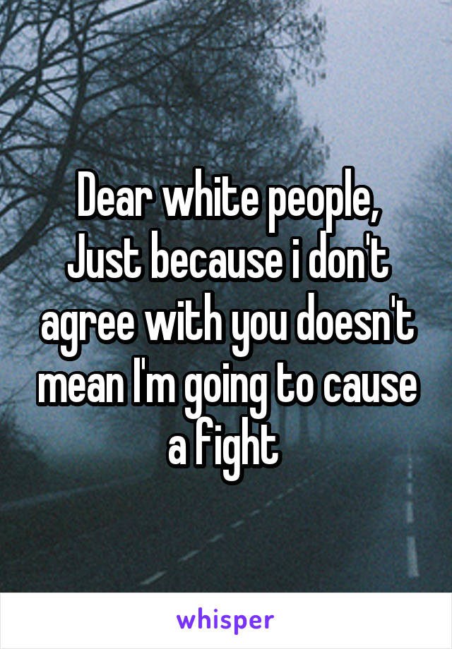 Dear white people,
Just because i don't agree with you doesn't mean I'm going to cause a fight 