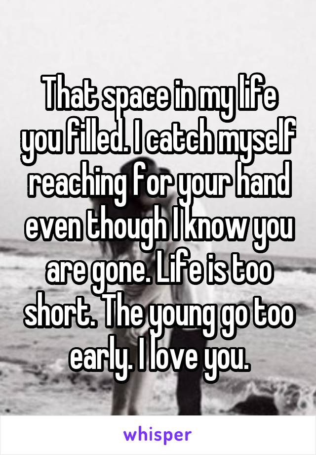 That space in my life you filled. I catch myself reaching for your hand even though I know you are gone. Life is too short. The young go too early. I love you.