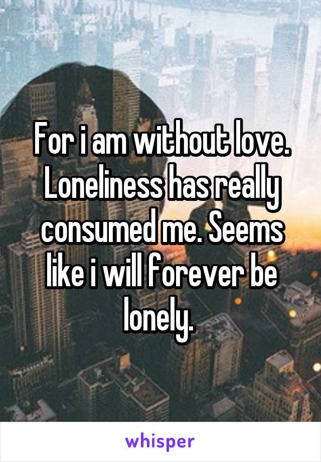 For i am without love. Loneliness has really consumed me. Seems like i will forever be lonely. 