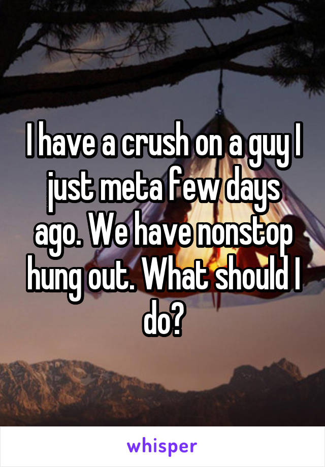 I have a crush on a guy I just meta few days ago. We have nonstop hung out. What should I do?