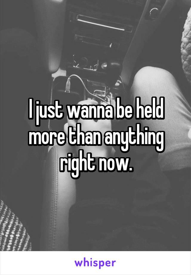 I just wanna be held more than anything right now.