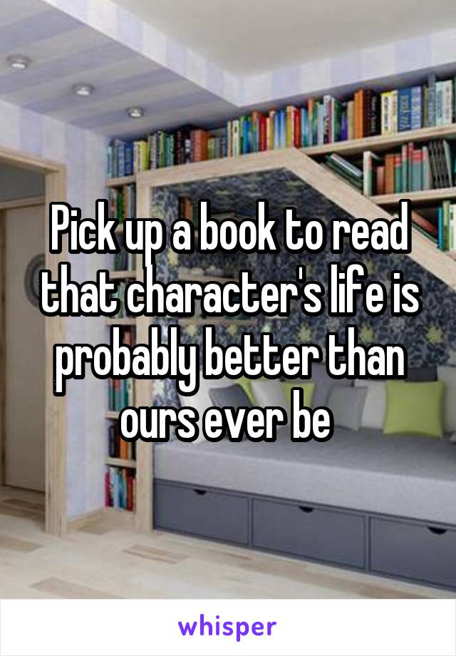 Pick up a book to read that character's life is probably better than ours ever be 