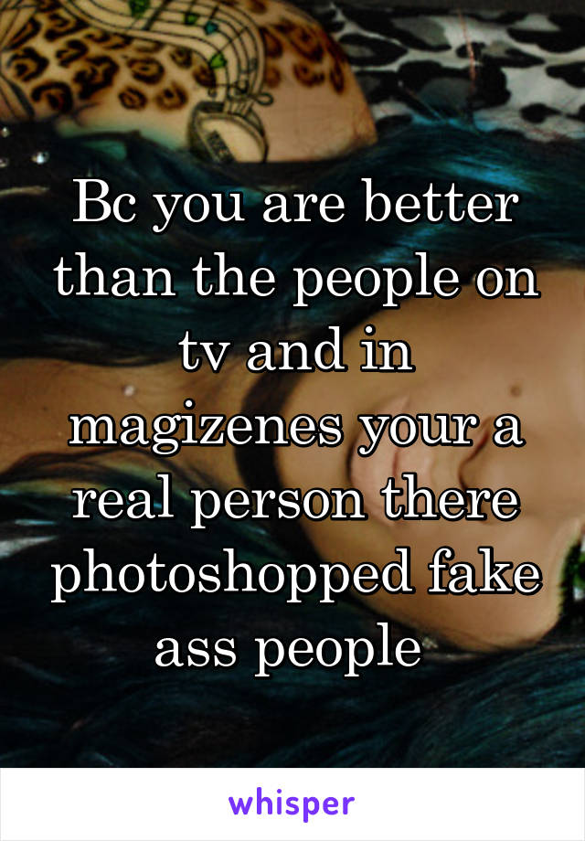 Bc you are better than the people on tv and in magizenes your a real person there photoshopped fake ass people 