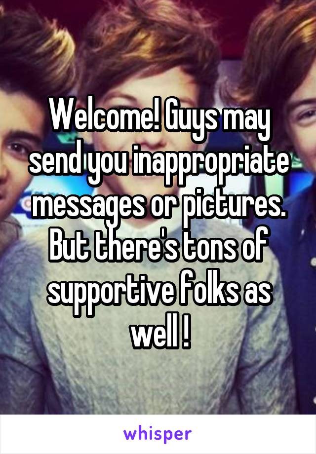 Welcome! Guys may send you inappropriate messages or pictures. But there's tons of supportive folks as well !