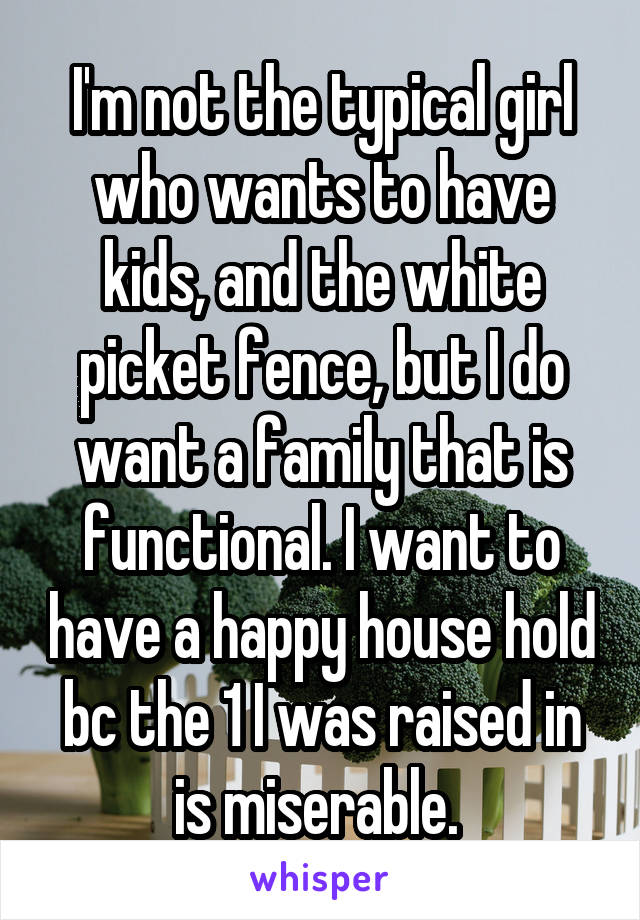 I'm not the typical girl who wants to have kids, and the white picket fence, but I do want a family that is functional. I want to have a happy house hold bc the 1 I was raised in is miserable. 