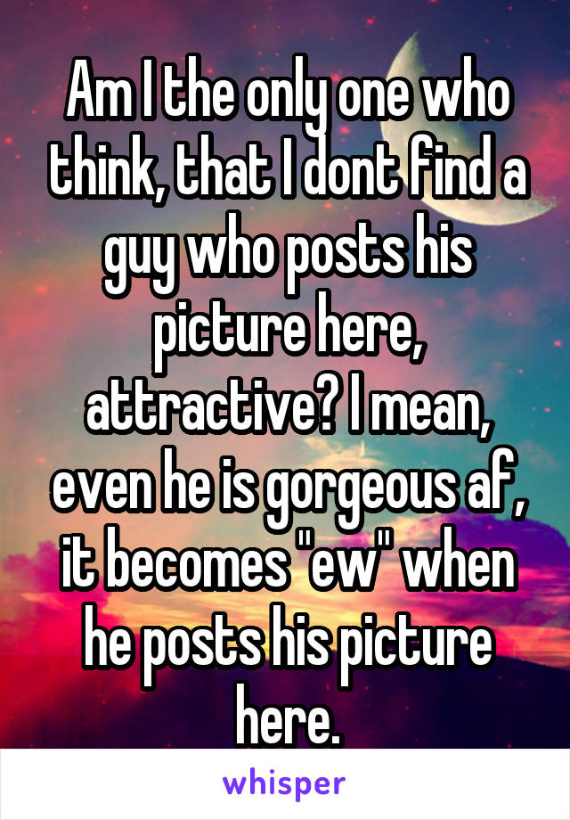 Am I the only one who think, that I dont find a guy who posts his picture here, attractive? I mean, even he is gorgeous af, it becomes "ew" when he posts his picture here.