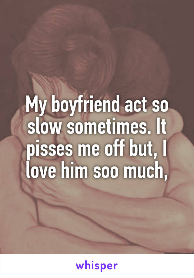 My boyfriend act so slow sometimes. It pisses me off but, I love him soo much,