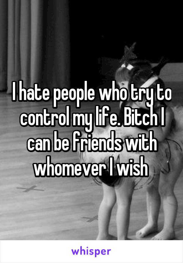 I hate people who try to control my life. Bitch I can be friends with whomever I wish 