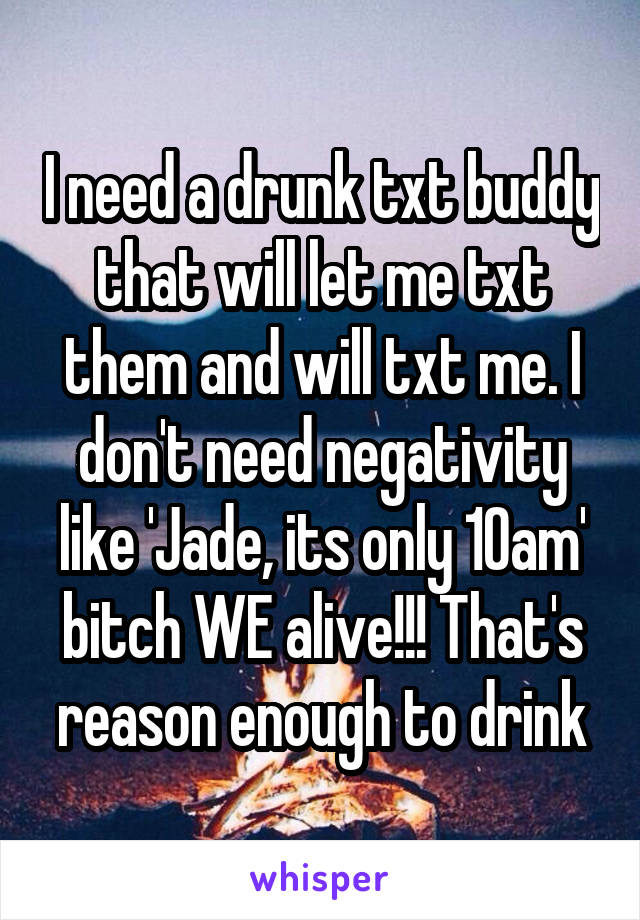 I need a drunk txt buddy that will let me txt them and will txt me. I don't need negativity like 'Jade, its only 10am' bitch WE alive!!! That's reason enough to drink