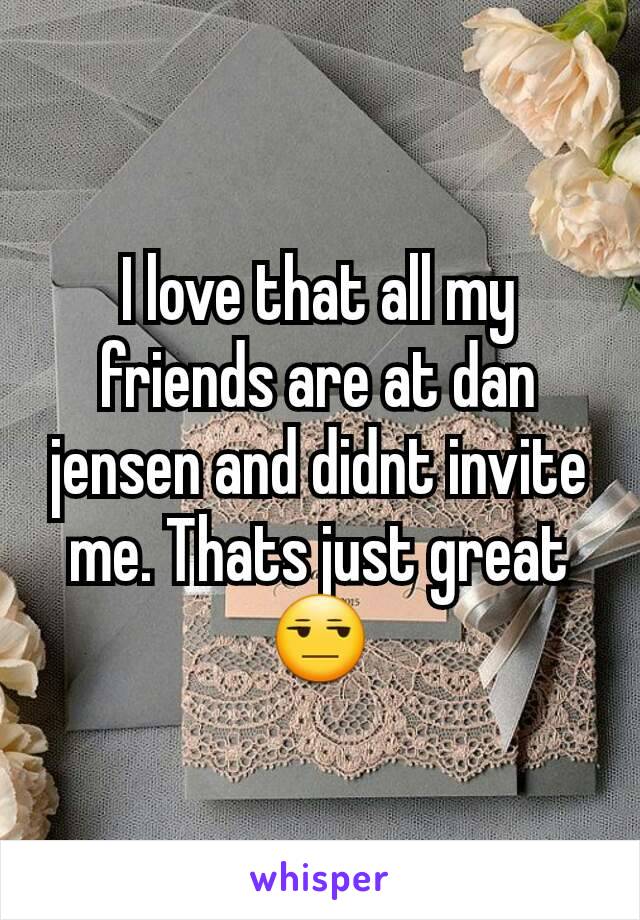 I love that all my friends are at dan jensen and didnt invite me. Thats just great😒