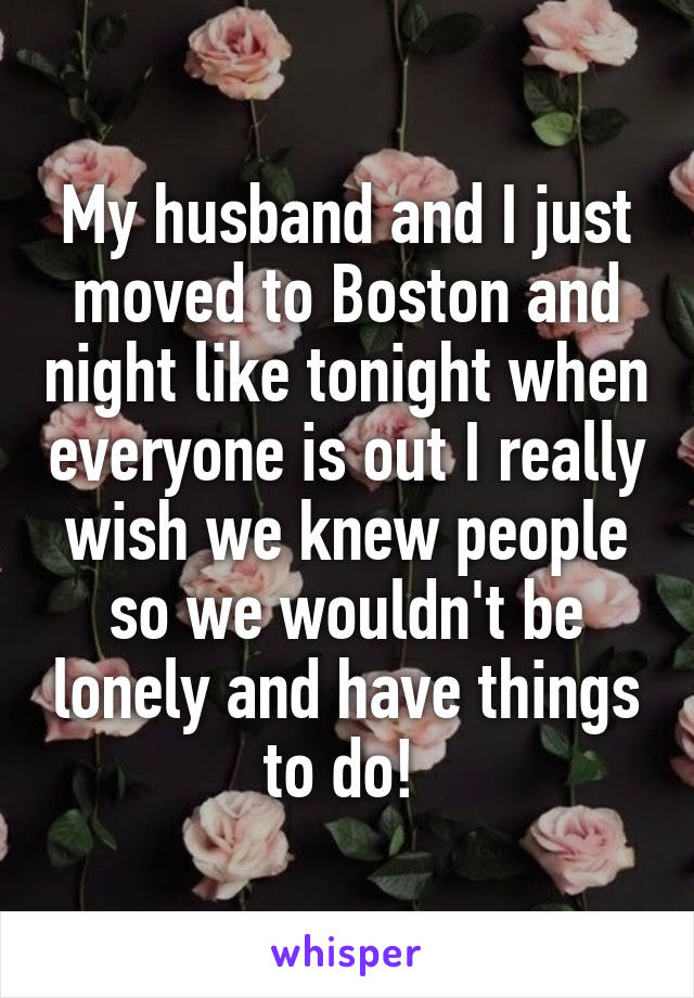 My husband and I just moved to Boston and night like tonight when everyone is out I really wish we knew people so we wouldn't be lonely and have things to do! 