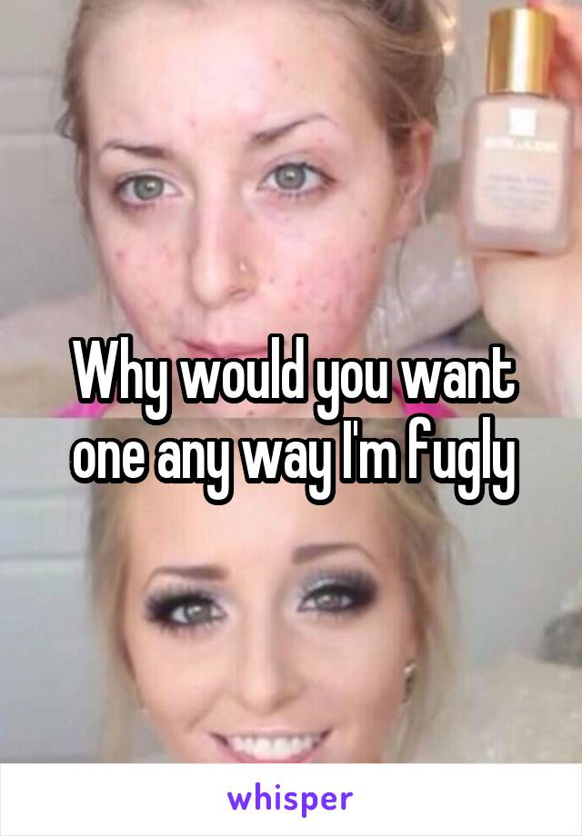 Why would you want one any way I'm fugly