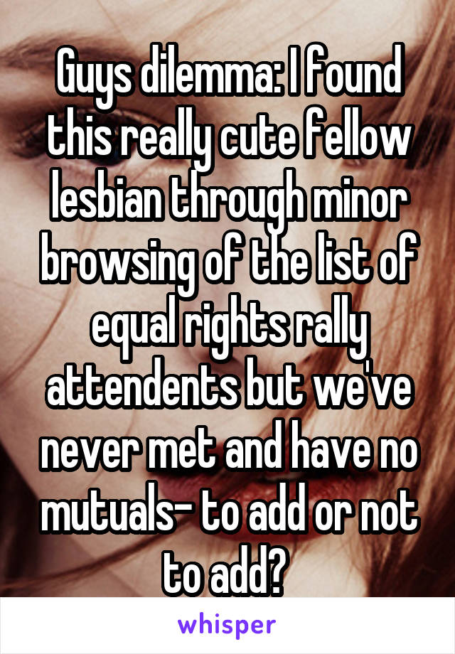 Guys dilemma: I found this really cute fellow lesbian through minor browsing of the list of equal rights rally attendents but we've never met and have no mutuals- to add or not to add? 