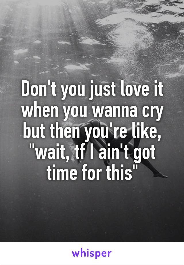 Don't you just love it when you wanna cry but then you're like, "wait, tf I ain't got time for this"