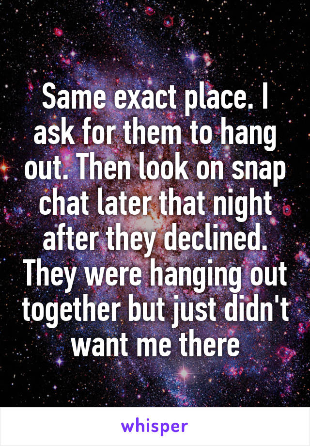 Same exact place. I ask for them to hang out. Then look on snap chat later that night after they declined. They were hanging out together but just didn't want me there