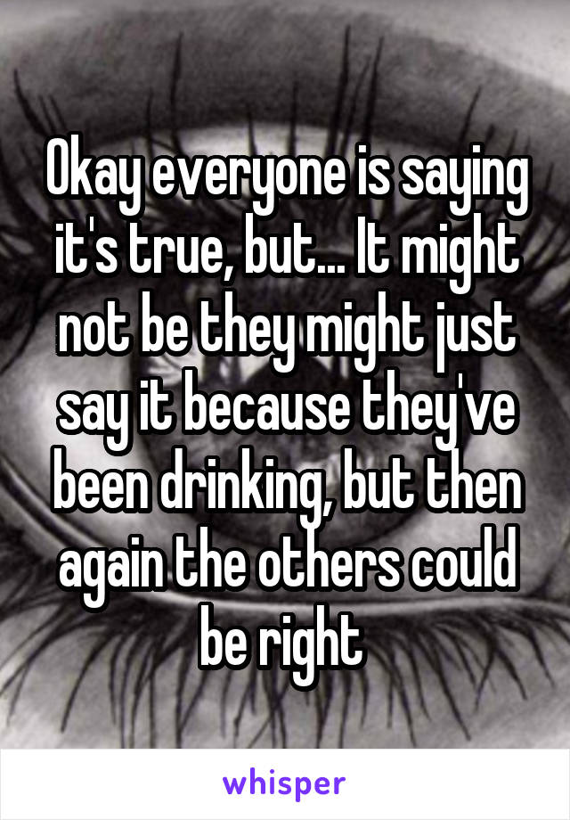 Okay everyone is saying it's true, but... It might not be they might just say it because they've been drinking, but then again the others could be right 