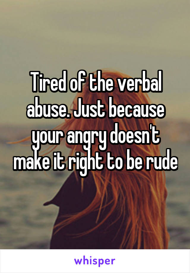 Tired of the verbal abuse. Just because your angry doesn't make it right to be rude
