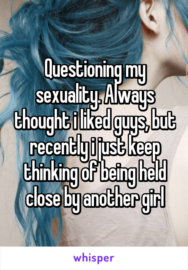 Questioning my sexuality. Always thought i liked guys, but recently i just keep thinking of being held close by another girl