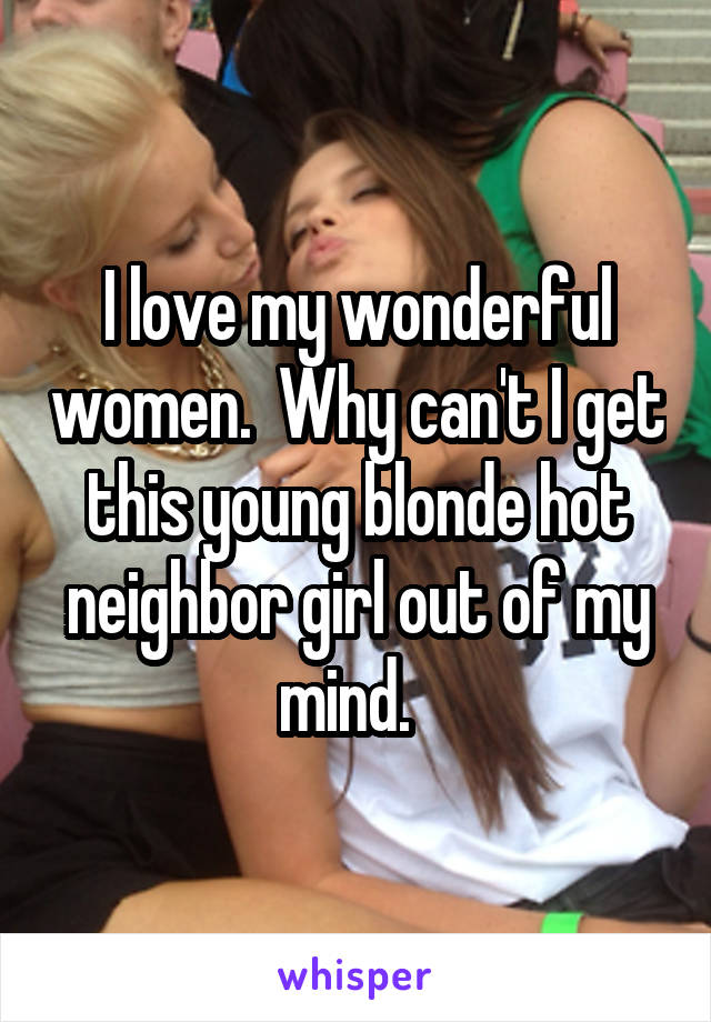 I love my wonderful women.  Why can't I get this young blonde hot neighbor girl out of my mind.  