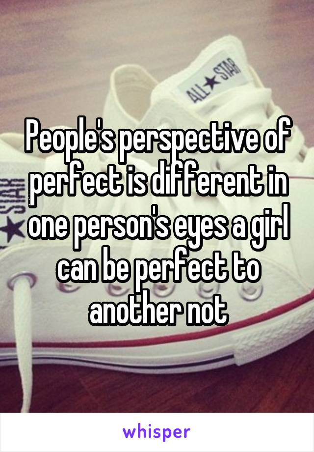 People's perspective of perfect is different in one person's eyes a girl can be perfect to another not