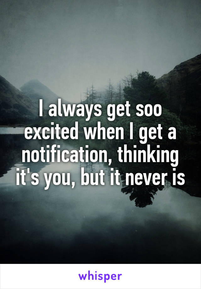 I always get soo excited when I get a notification, thinking it's you, but it never is