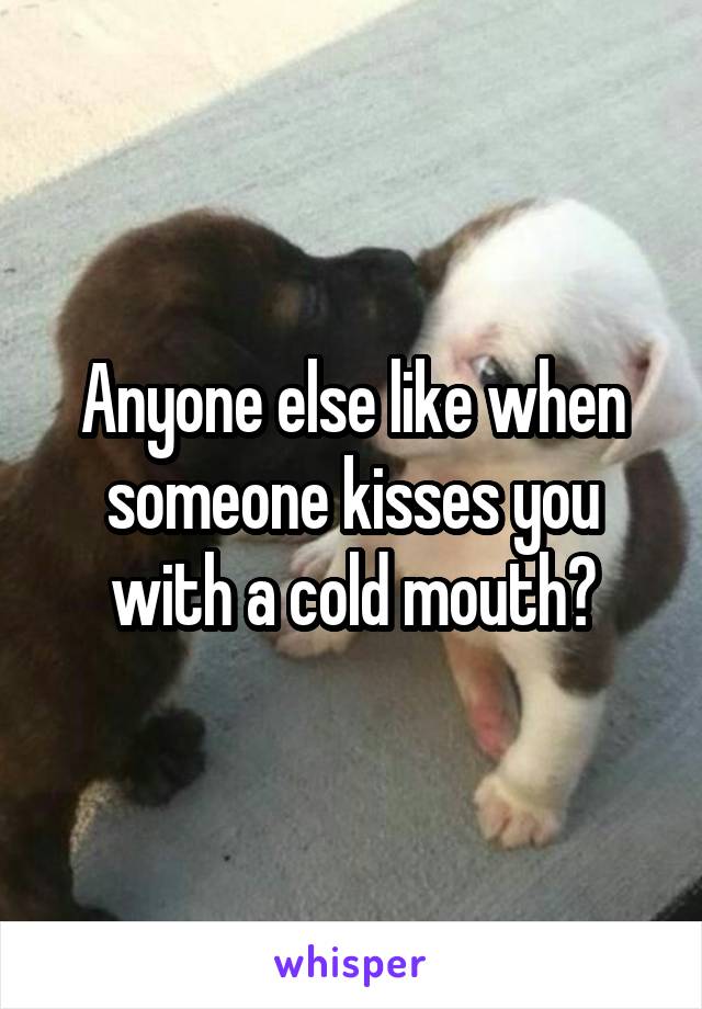 Anyone else like when someone kisses you with a cold mouth?