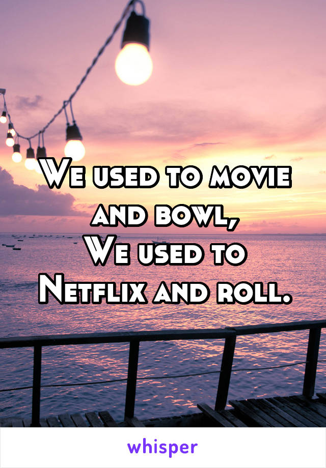 We used to movie and bowl,
We used to Netflix and roll.