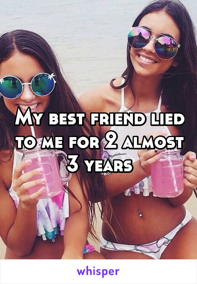 My best friend lied to me for 2 almost 3 years