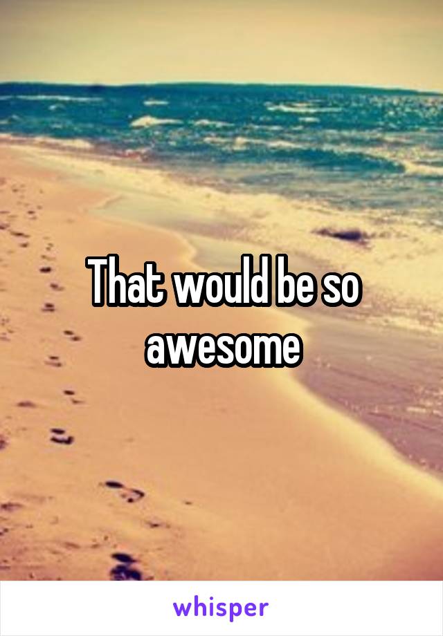 That would be so awesome