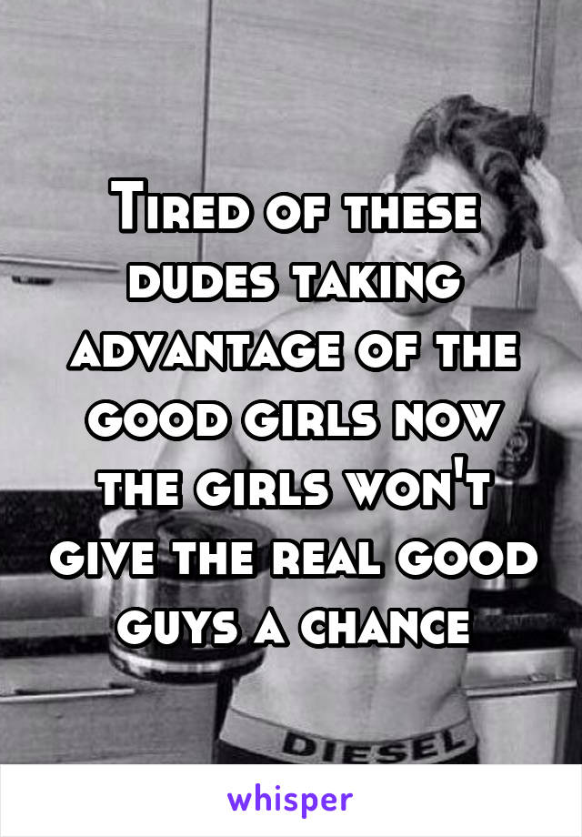 Tired of these dudes taking advantage of the good girls now the girls won't give the real good guys a chance