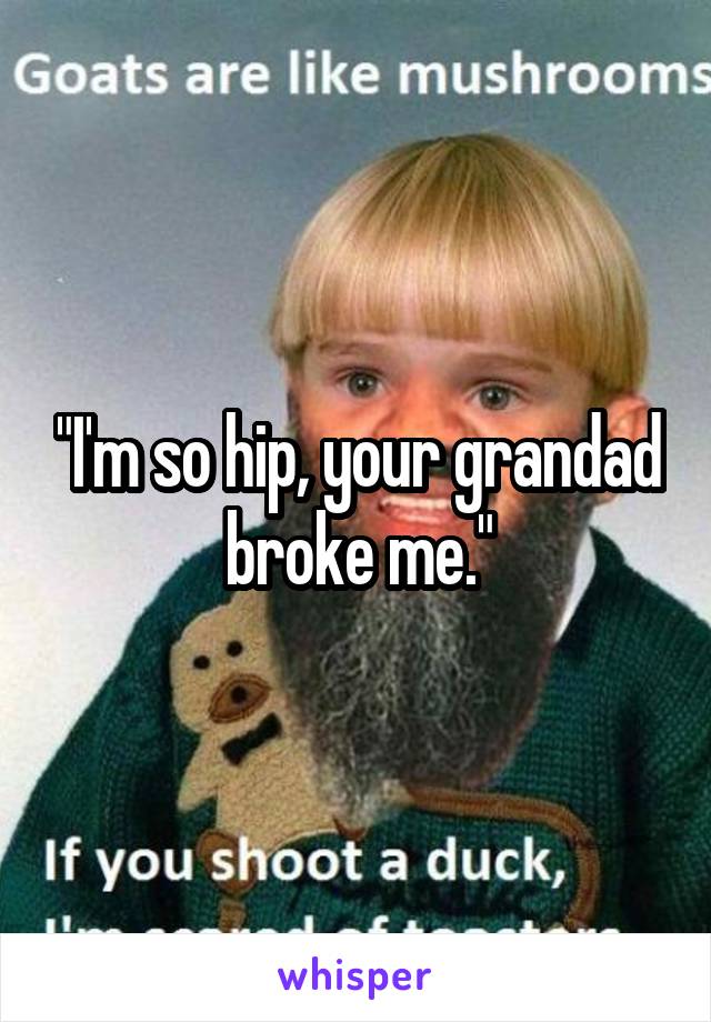 "I'm so hip, your grandad broke me."