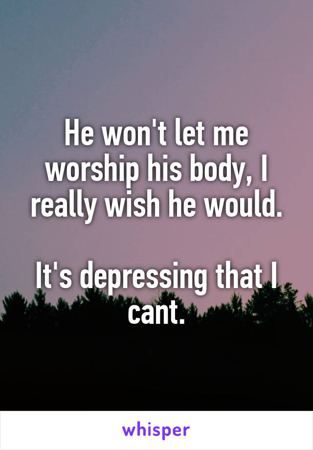 He won't let me worship his body, I really wish he would.

It's depressing that I cant.