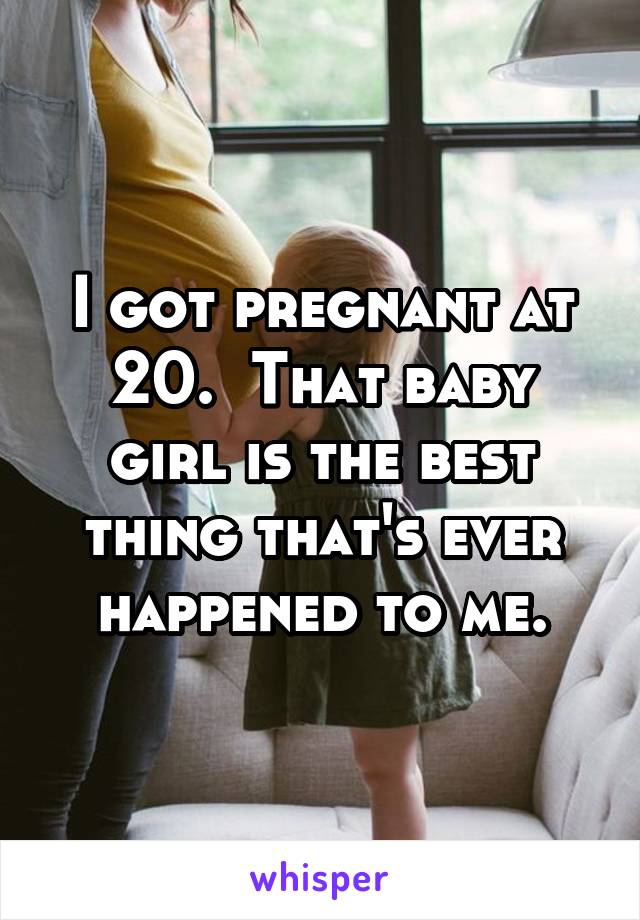 I got pregnant at 20.  That baby girl is the best thing that's ever happened to me.